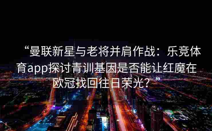 “曼联新星与老将并肩作战：乐竞体育app探讨青训基因是否能让红魔在欧冠找回往日荣光？”